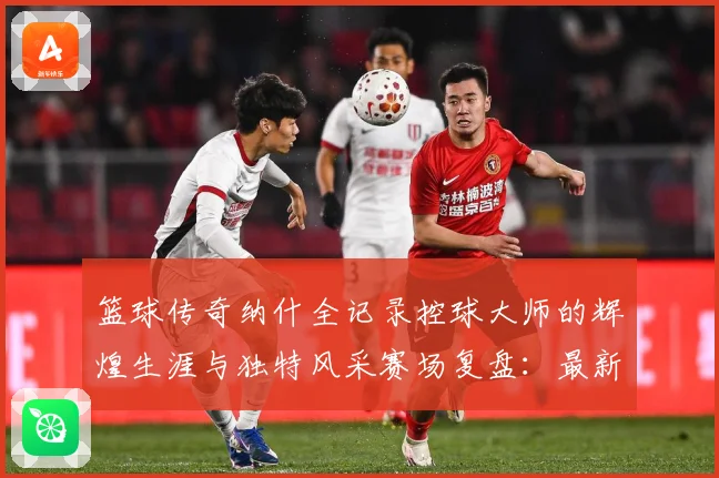 篮球传奇纳什全记录控球大师的辉煌生涯与独特风采赛场复盘：最新赛事动态与深度分析