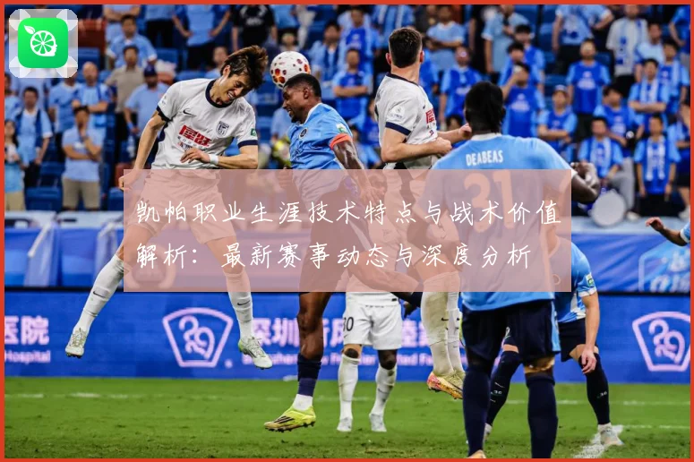 凯帕职业生涯技术特点与战术价值解析：最新赛事动态与深度分析
