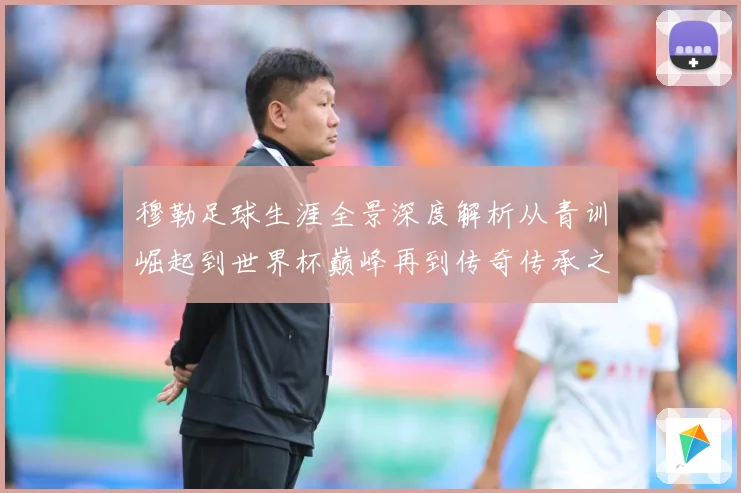 穆勒足球生涯全景深度解析从青训崛起到世界杯巅峰再到传奇传承之路：最新赛事动态与深度分析