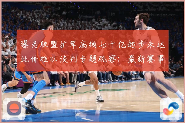 曝光联盟扩军底线七十亿起步未达此价难以谈判专题观察：最新赛事动态与深度分析