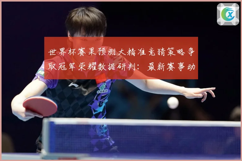 世界杯赛果预测大精准竞猜策略争取冠军荣耀数据研判：最新赛事动态与深度分析