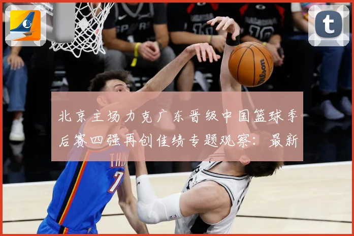 北京主场力克广东晋级中国篮球季后赛四强再创佳绩专题观察：最新赛事动态与深度分析