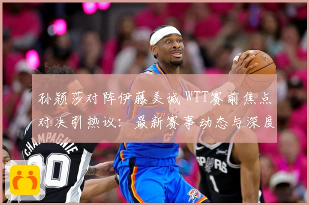 孙颖莎对阵伊藤美诚 WTT赛前焦点对决引热议：最新赛事动态与深度分析