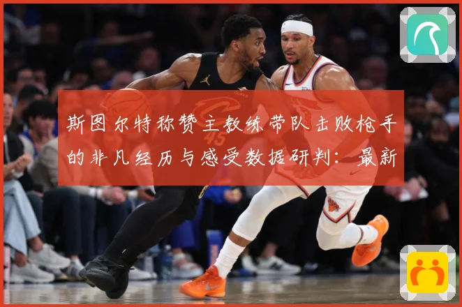 斯图尔特称赞主教练带队击败枪手的非凡经历与感受数据研判：最新赛事动态与深度分析