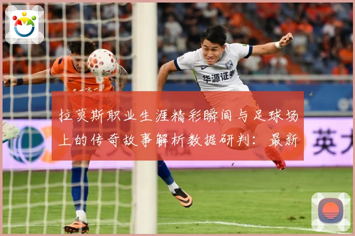拉莫斯职业生涯精彩瞬间与足球场上的传奇故事解析数据研判：最新赛事动态与深度分析