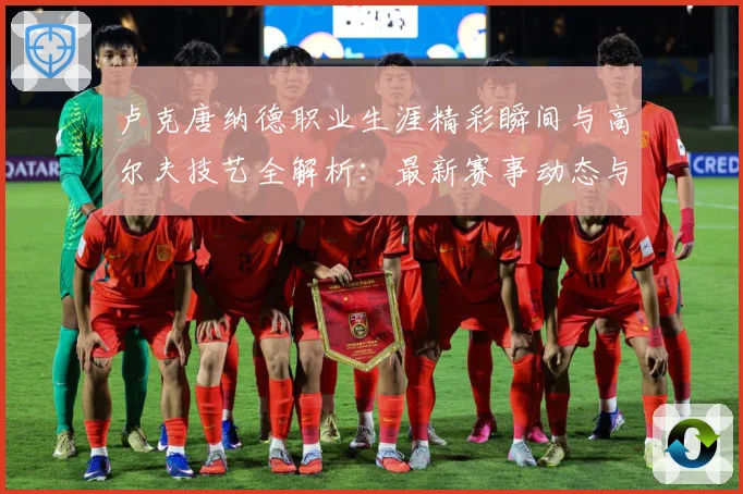卢克唐纳德职业生涯精彩瞬间与高尔夫技艺全解析：最新赛事动态与深度分析