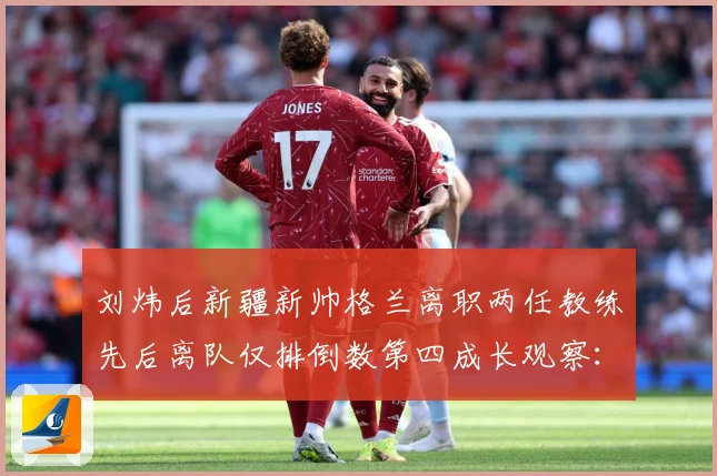 刘炜后新疆新帅格兰离职两任教练先后离队仅排倒数第四成长观察：最新赛事动态与深度分析