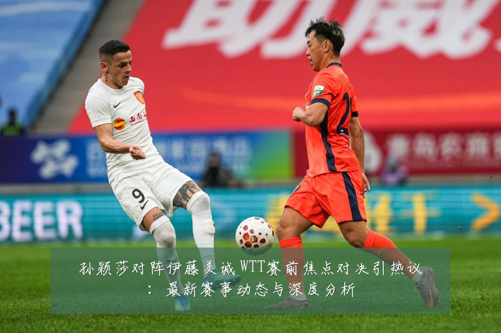 孙颖莎对阵伊藤美诚 WTT赛前焦点对决引热议:最新赛事动态与深度分析