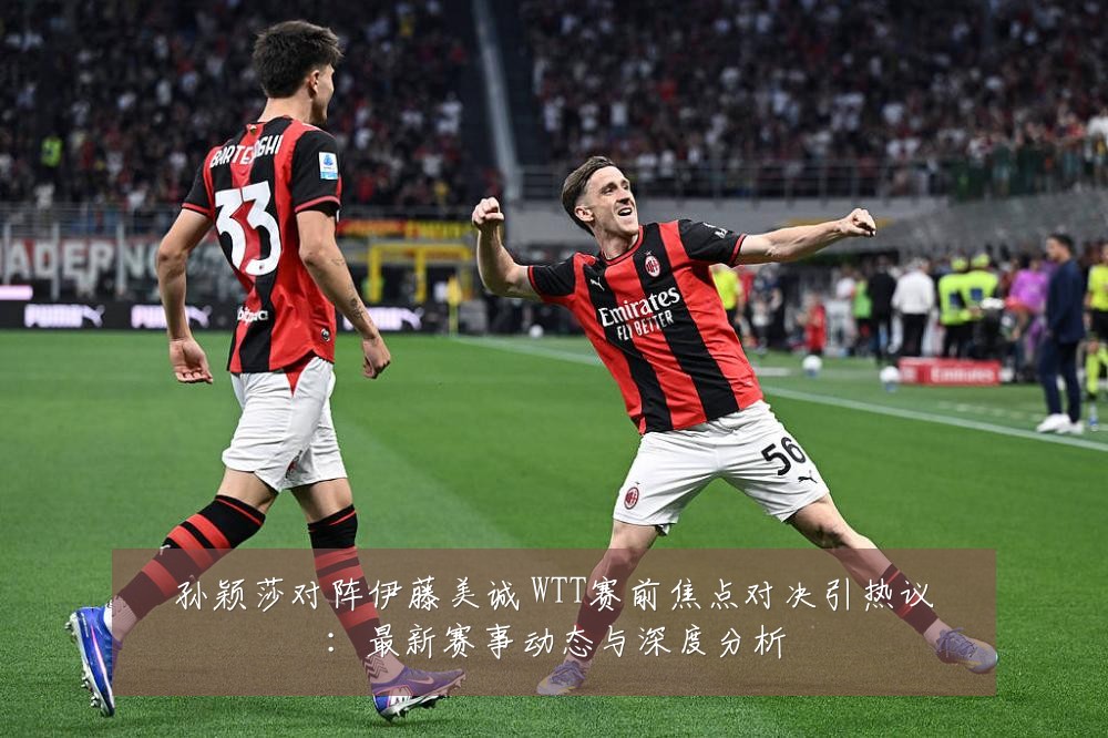 孙颖莎对阵伊藤美诚 WTT赛前焦点对决引热议:最新赛事动态与深度分析