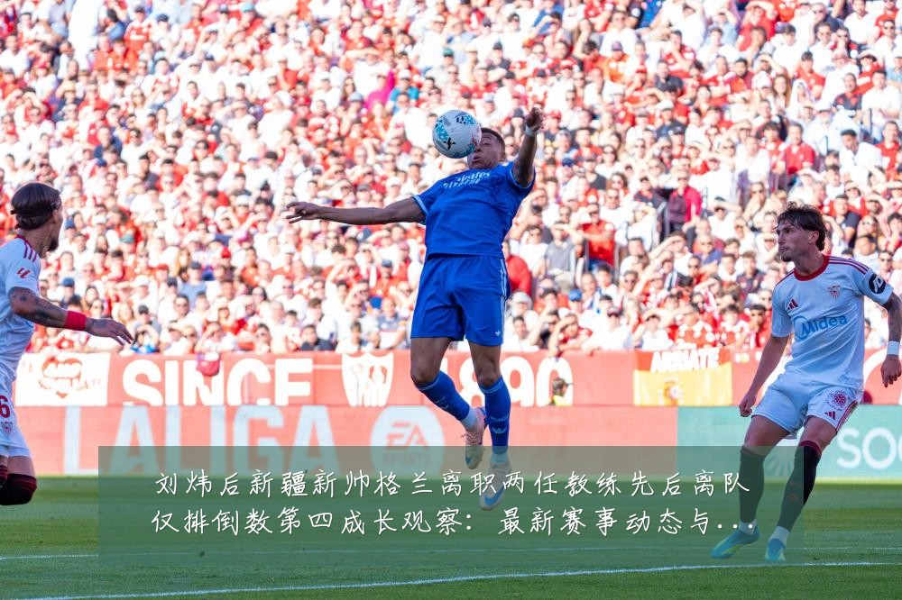 刘炜后新疆新帅格兰离职两任教练先后离队仅排倒数第四成长观察:最新赛事动态与深度分析